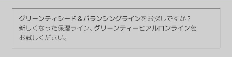 グリーンティシード＆バランシングラインをお探しですか？新しくなった保湿ライン、グリーンティーヒアルロンラインを お試しください。